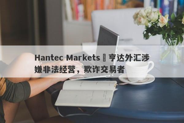 Hantec Markets 亨达外汇涉嫌非法经营，欺诈交易者