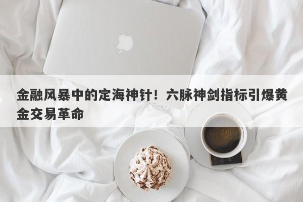 金融风暴中的定海神针！六脉神剑指标引爆黄金交易革命