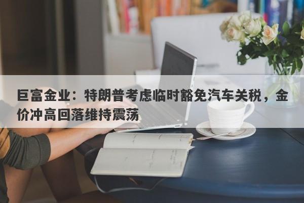 巨富金业：特朗普考虑临时豁免汽车关税，金价冲高回落维持震荡