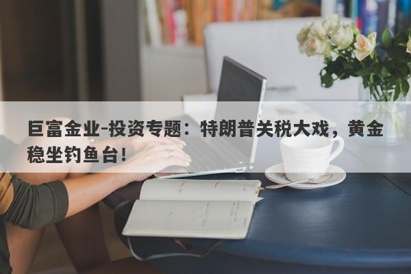 巨富金业-投资专题：特朗普关税大戏，黄金稳坐钓鱼台！