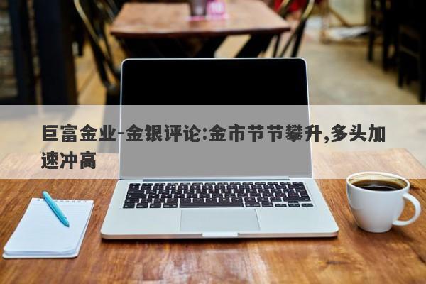 巨富金业-金银评论:金市节节攀升,多头加速冲高