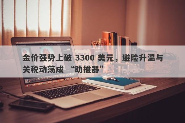 金价强势上破 3300 美元，避险升温与关税动荡成 “助推器”