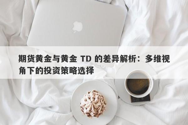 期货黄金与黄金 TD 的差异解析：多维视角下的投资策略选择
