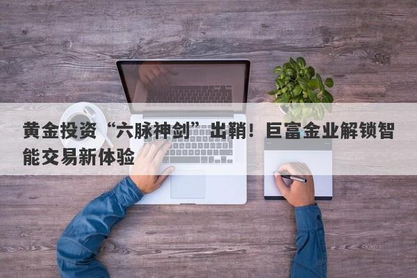 黄金投资“六脉神剑”出鞘！巨富金业解锁智能交易新体验