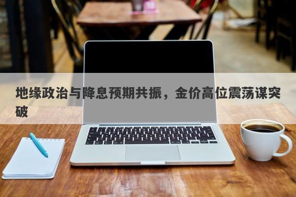 地缘政治与降息预期共振，金价高位震荡谋突破